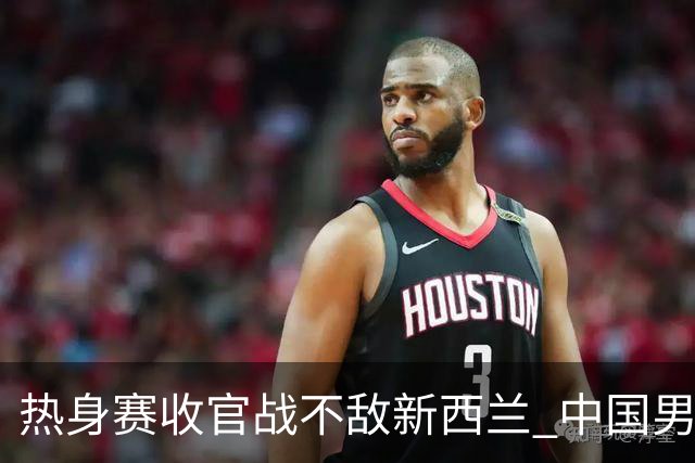 热身赛收官战不敌新西兰 中国男篮篮板失守+后场低迷吞下连败